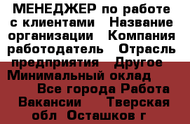 МЕНЕДЖЕР по работе с клиентами › Название организации ­ Компания-работодатель › Отрасль предприятия ­ Другое › Минимальный оклад ­ 35 000 - Все города Работа » Вакансии   . Тверская обл.,Осташков г.